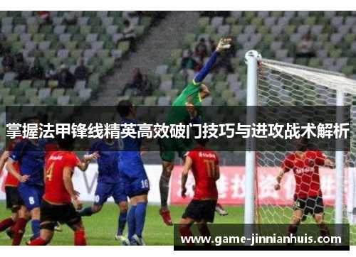 掌握法甲锋线精英高效破门技巧与进攻战术解析